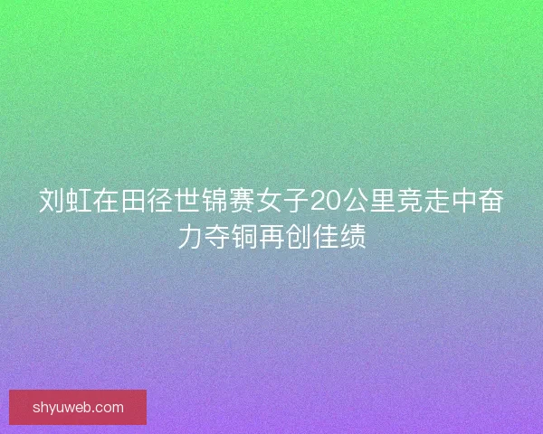 刘虹在田径世锦赛女子20公里竞走中奋力夺铜再创佳绩