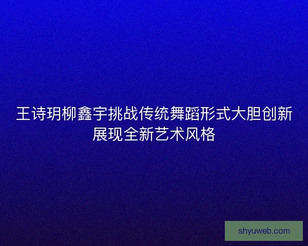 王诗玥柳鑫宇挑战传统舞蹈形式大胆创新展现全新艺术风格