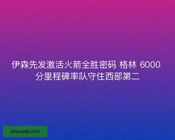 伊森先发激活火箭全胜密码 格林 6000 分里程碑率队守住西部第二