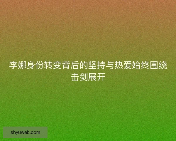 李娜身份转变背后的坚持与热爱始终围绕击剑展开