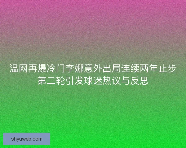 温网再爆冷门李娜意外出局连续两年止步第二轮引发球迷热议与反思
