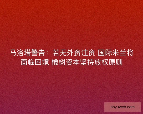 马洛塔警告：若无外资注资 国际米兰将面临困境 橡树资本坚持放权原则