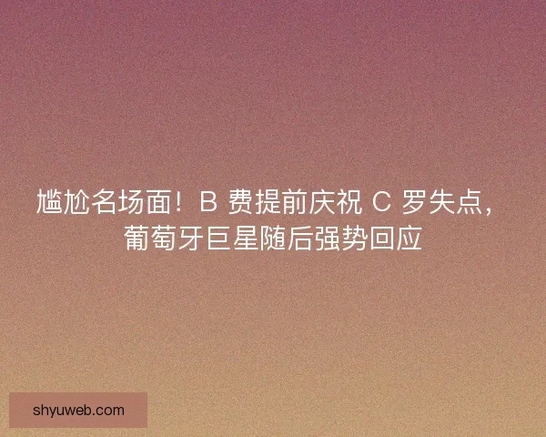 尴尬名场面！B 费提前庆祝 C 罗失点，葡萄牙巨星随后强势回应